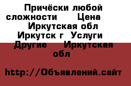 Причёски любой сложности!!! › Цена ­ 800 - Иркутская обл., Иркутск г. Услуги » Другие   . Иркутская обл.